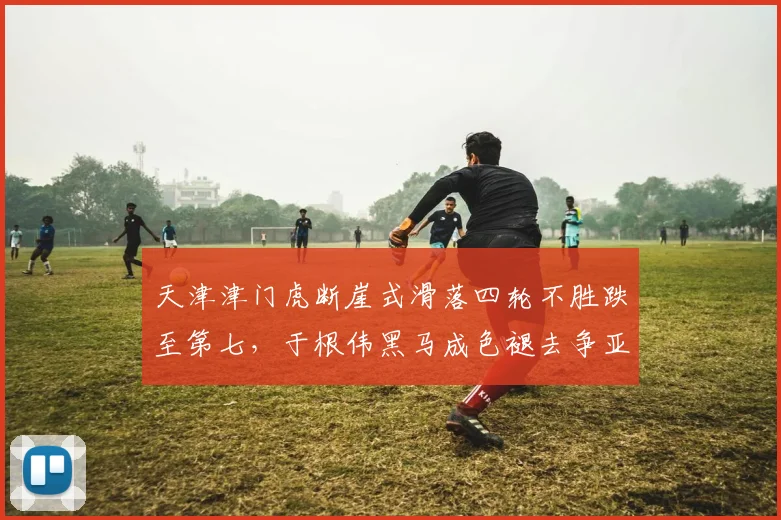 天津津门虎断崖式滑落四轮不胜跌至第七，于根伟黑马成色褪去争亚冠资格告急？