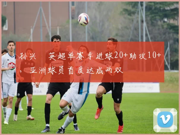 孙兴慜英超单赛季进球20+助攻10+,亚洲球员首度达成两双